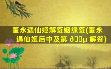 董永遇仙姬解签姻缘签(董永遇仙姬后中及第 🌵 解签)